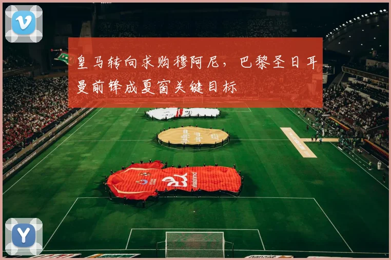 皇马转向求购穆阿尼，巴黎圣日耳曼前锋成夏窗关键目标