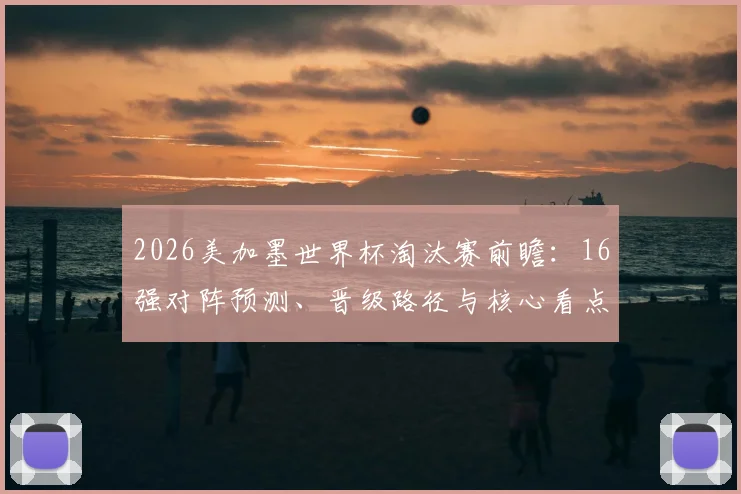 2026美加墨世界杯淘汰赛前瞻：16强对阵预测、晋级路径与核心看点深度解析