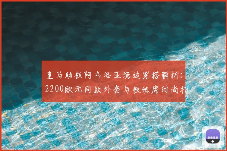 皇马助教阿韦洛亚场边穿搭解析：2200欧元同款外套与教练席时尚指南