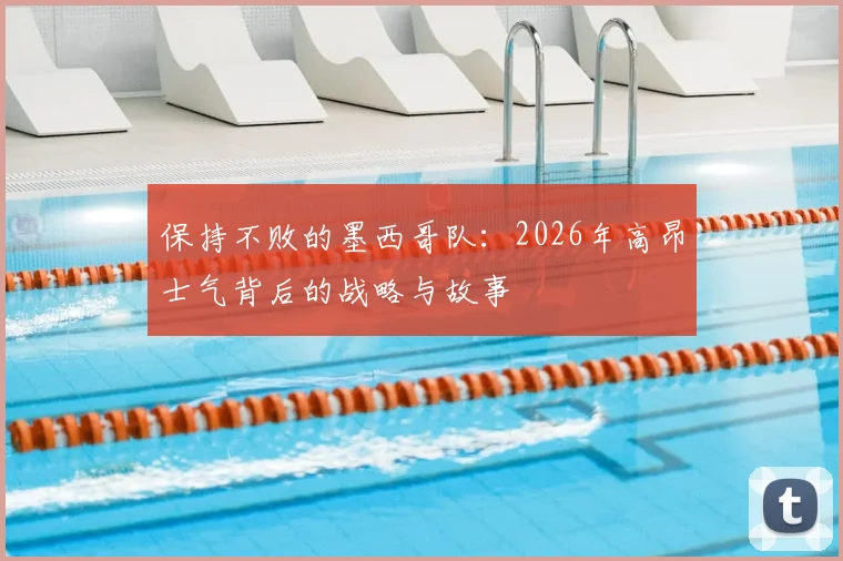 保持不败的墨西哥队:2026年高昂士气背后的战略与故事