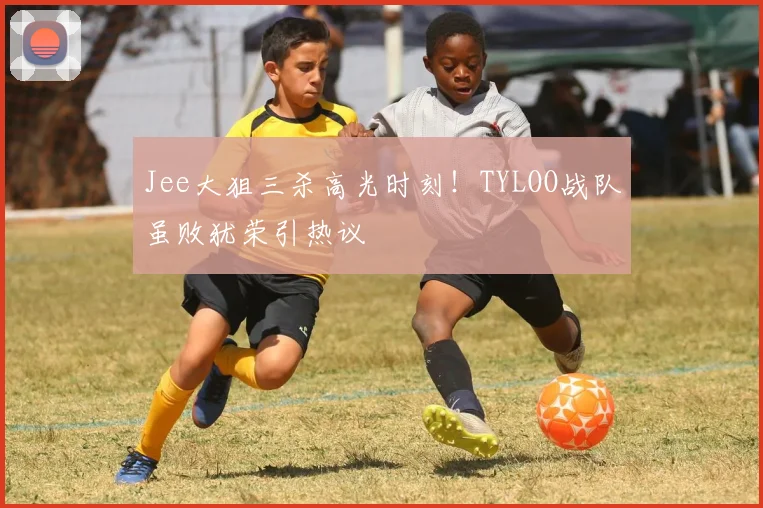 Jee大狙三杀高光时刻!TYLOO战队虽败犹荣引热议