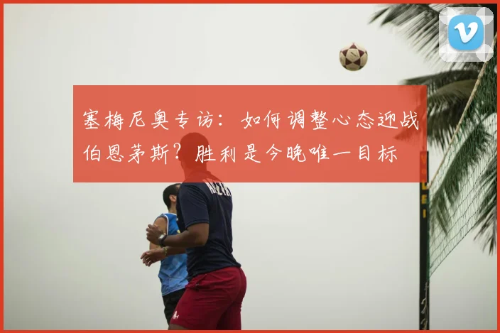 塞梅尼奥专访：如何调整心态迎战伯恩茅斯？胜利是今晚唯一目标