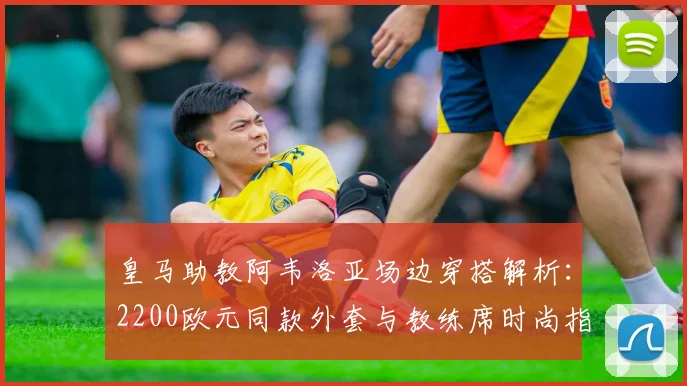 皇马助教阿韦洛亚场边穿搭解析：2200欧元同款外套与教练席时尚指南