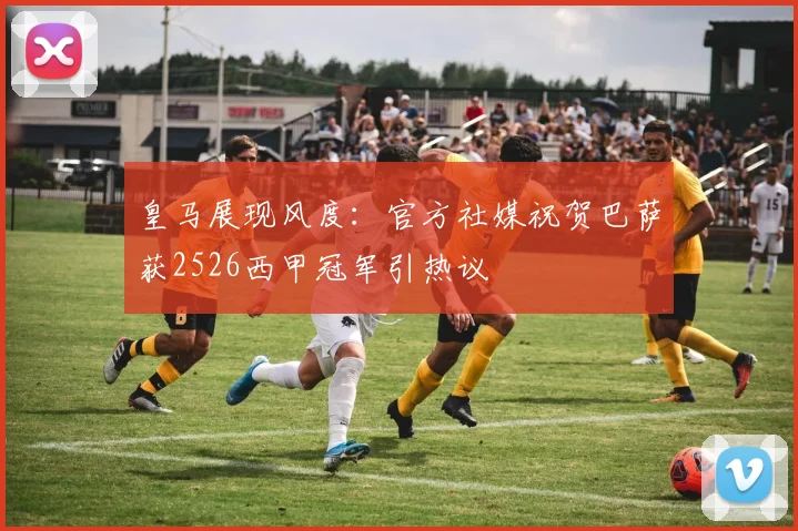 皇马展现风度:官方社媒祝贺巴萨获2526西甲冠军引热议