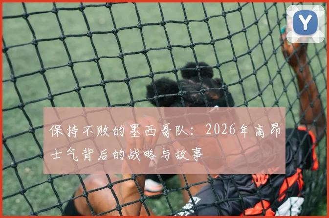 保持不败的墨西哥队：2026年高昂士气背后的战略与故事