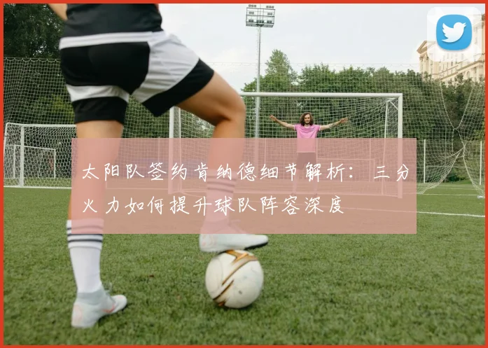 太阳队签约肯纳德细节解析：三分火力如何提升球队阵容深度