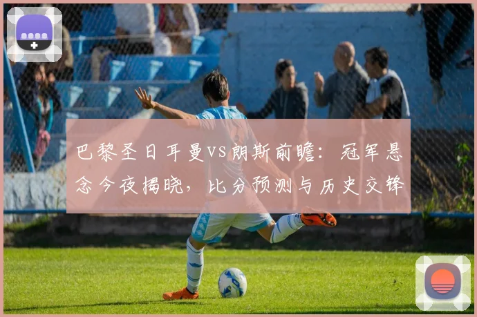巴黎圣日耳曼vs朗斯前瞻：冠军悬念今夜揭晓，比分预测与历史交锋全解析
