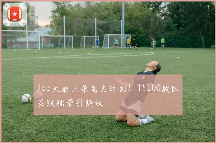 Jee大狙三杀高光时刻！TYLOO战队虽败犹荣引热议