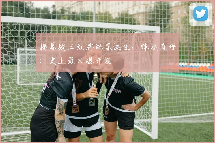 揭幕战三红牌纪录诞生，球迷直呼：史上最火爆开场