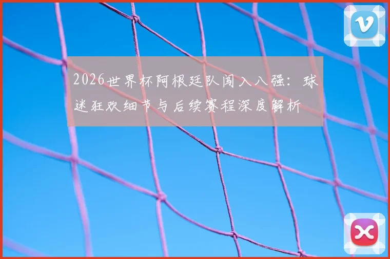 2026世界杯阿根廷队闯入八强：球迷狂欢细节与后续赛程深度解析